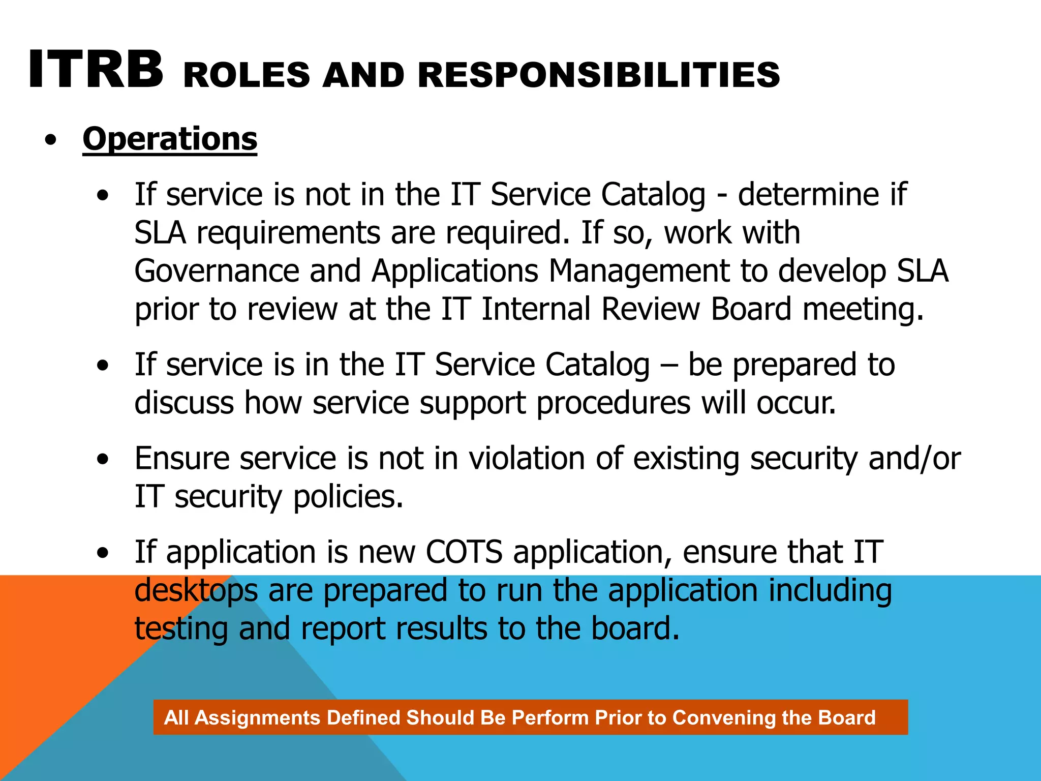 ITRB    ROLES AND RESPONSIBILITIES
• Operations
  • If service is not in the IT Service Catalog - determine if
    SLA requirements are required. If so, work with
    Governance and Applications Management to develop SLA
    prior to review at the IT Internal Review Board meeting.
  • If service is in the IT Service Catalog – be prepared to
    discuss how service support procedures will occur.
  • Ensure service is not in violation of existing security and/or
    IT security policies.
  • If application is new COTS application, ensure that IT
    desktops are prepared to run the application including
    testing and report results to the board.

       All Assignments Defined Should Be Perform Prior to Convening the Board
 