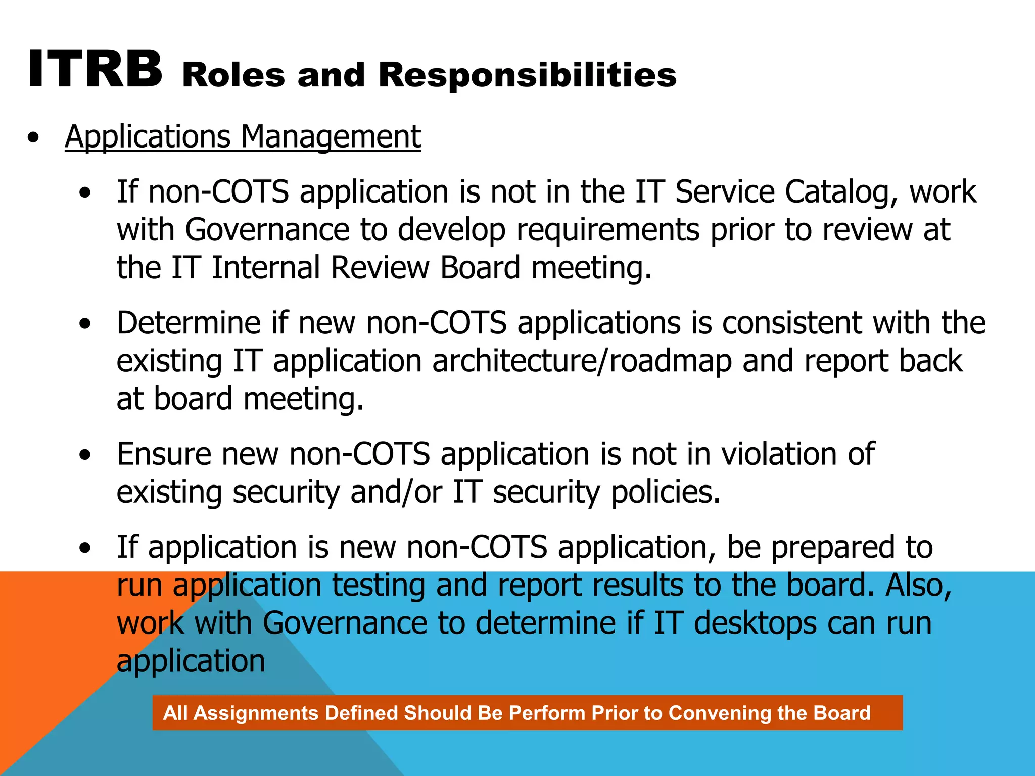 ITRB      Roles and Responsibilities
• Applications Management
   • If non-COTS application is not in the IT Service Catalog, work
     with Governance to develop requirements prior to review at
     the IT Internal Review Board meeting.
   • Determine if new non-COTS applications is consistent with the
     existing IT application architecture/roadmap and report back
     at board meeting.
   • Ensure new non-COTS application is not in violation of
     existing security and/or IT security policies.
   • If application is new non-COTS application, be prepared to
     run application testing and report results to the board. Also,
     work with Governance to determine if IT desktops can run
     application
         All Assignments Defined Should Be Perform Prior to Convening the Board
 