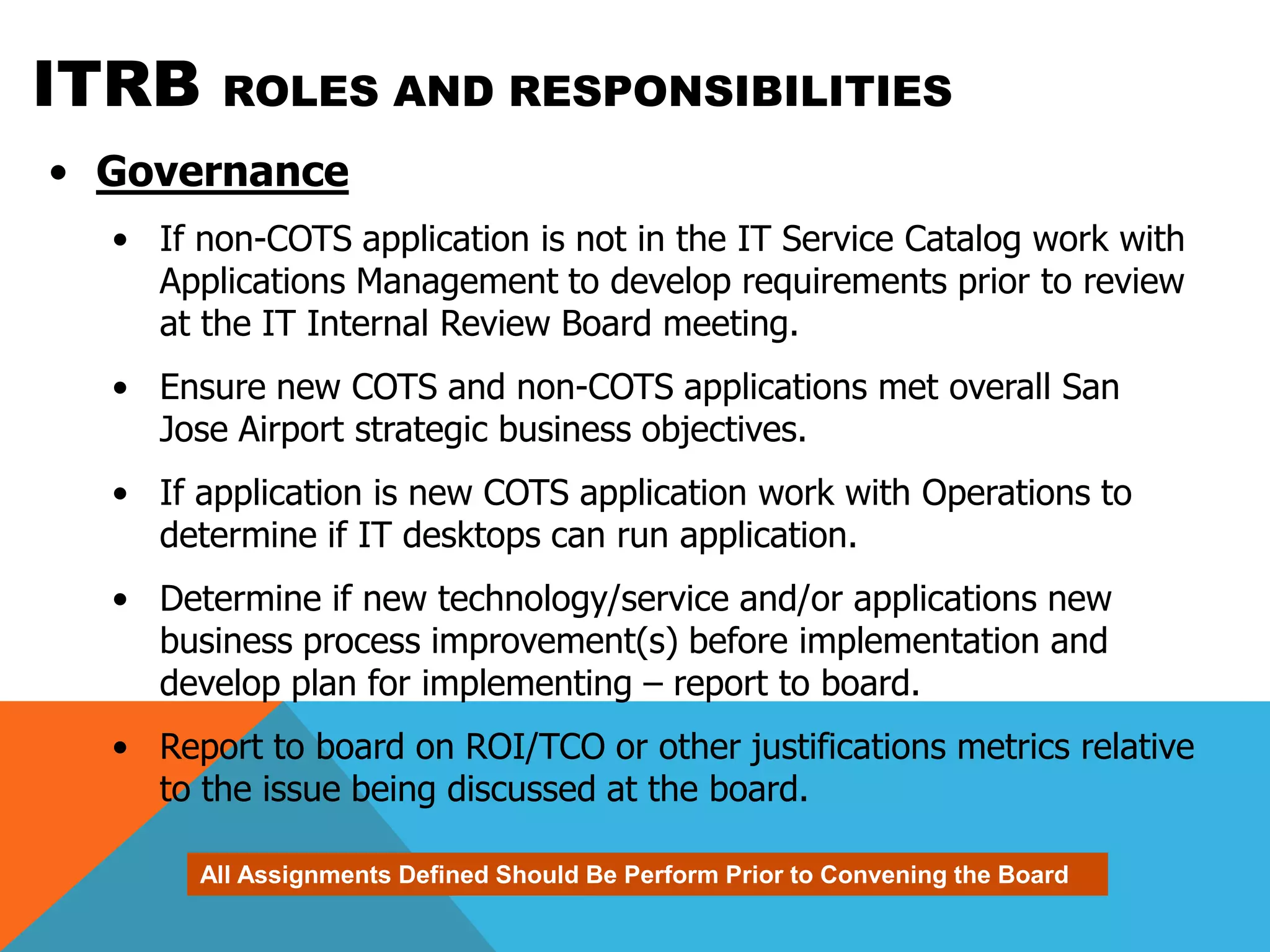 ITRB     ROLES AND RESPONSIBILITIES
• Governance
  • If non-COTS application is not in the IT Service Catalog work with
    Applications Management to develop requirements prior to review
    at the IT Internal Review Board meeting.
  • Ensure new COTS and non-COTS applications met overall San
    Jose Airport strategic business objectives.
  • If application is new COTS application work with Operations to
    determine if IT desktops can run application.
  • Determine if new technology/service and/or applications new
    business process improvement(s) before implementation and
    develop plan for implementing – report to board.
  • Report to board on ROI/TCO or other justifications metrics relative
    to the issue being discussed at the board.

       All Assignments Defined Should Be Perform Prior to Convening the Board
 