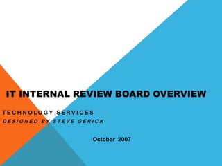 IT INTERNAL REVIEW BOARD OVERVIEW
TECHNOLOGY SERVICES
DESIGNED BY STEVE GERICK


                     October 2007
 