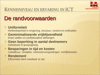 Uniformiteit  Herkenbaarheid in omgeving, structuur, content en methodiek.  Geminimaliseerde vrijblijvendheid Eisen stellen en (zelf)discipline afdwingen. Geen beperking in aantal deelnemers Individueel of groepsgewijs. Besparingen in tijd en kosten  Lokaalhuur, reistijden, reiskostenvergoedingen, verblijfskosten. Rendement Effectiviteit dient meetbaar te zijn. De randvoorwaarden 