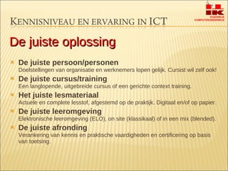 De juiste persoon/personen Doelstellingen van organisatie en werknemers lopen gelijk. Cursist wil zelf ook! De juiste cursus/training Een langlopende, uitgebreide cursus of een gerichte context training. Het juiste lesmateriaal Actuele en complete lesstof, afgestemd op de praktijk. Digitaal en/of op papier. De juiste leeromgeving Elektronische leeromgeving (ELO), on site (klassikaal) of in een mix (blended). De juiste afronding Verankering van kennis en praktische vaardigheden en certificering op basis van toetsing. De juiste oplossing 