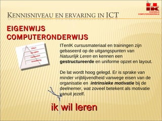 EIGENWIJS COMPUTERONDERWIJS ITenIK cursusmateriaal en trainingen zijn gebaseerd op de uitgangspunten van  Natuurlijk Leren  en kennen een  gestructureerde  en uniforme opzet en layout.  De lat wordt hoog gelegd. Er is sprake van minder vrijblijvendheid vanwege eisen van de organisatie en  intrinsieke motivatie  bij de deelnemer, wat zoveel betekent als motivatie vanuit jezelf.  ik wil leren 