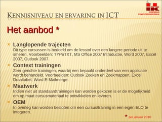 Langlopende trajecten Dit type cursussen is bedoeld om de lesstof over een langere periode uit te smeren. Voorbeelden: TYPoTXT, MS Office 2007 Introductie, Word 2007, Excel 2007, Outlook 2007. Context trainingen Zeer gerichte trainingen, waarbij een bepaald onderdeel van een applicatie wordt behandeld. Voorbeelden: Outlook Zoeken en Zoekmappen, Excel Draaitabel, Word E-Mailmerge. Maatwerk Indien niet uit standaardtrainingen kan worden gekozen is er de mogelijkheid om op maat cursusmateriaal te ontwikkelen en leveren. OEM In overleg kan worden besloten om een cursus/training in een eigen ELO te integeren. Het aanbod * *   per januari 2010 