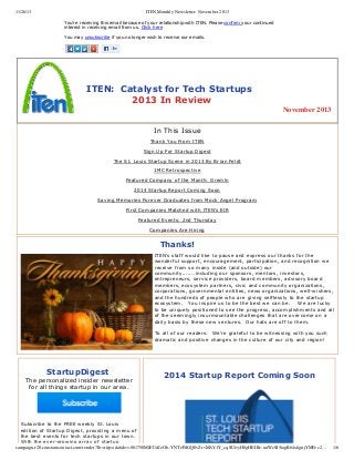 11/26/13

ITEN Monthly Newsletter- November 2013
You're receiving this email because of your relationship with ITEN. Please confirm your continued
interest in receiving email from us. Click here
 
You may unsubscribe if you no longer wish to receive our emails.

   ITEN:  Catalyst for Tech Startups                            
                  2013 In Review
November 2013
In This Issue
Thank You From ITEN
Sign Up For Startup Digest
The St. Louis Startup Scene in 2013 By Brian Feldt
1MC Retrospective
Featured Company of the Month: Gremln
2014 Startup Report Coming Soon
Saving Memories Forever Graduates from Mock Angel Program
First Companies Matched with ITEN's EIR
Featured Events: 2nd Thursday
Companies Are Hiring

Thanks!
ITEN's staff would like to pause and express our thanks for the
wonderful support, encouragement, participation, and recognition we
receive from so many inside (and outside) our
community.......including our sponsors, mentors, investors,
entrepreneurs, service providers, board members, advisory board
members, ecosystem partners, civic and community organizations,
corporations, governmental entities, news organizations, well­wishers,
and the hundreds of people who are giving selflessly to the startup
ecosystem.   You inspire us to be the best we can be.    We are lucky
to be uniquely positioned to see the progress, accomplishments and all
of the seemingly insurmountable challenges that are overcome on a
daily basis by these new ventures.  Our hats are off to them. 
 
To all of our readers:  We're grateful to be witnessing with you such
dramatic and positive changes in the culture of our city and region!
  

StartupDigest 

The personalized insider newsletter
for all things startup in our area.

2014 Startup Report Coming Soon

 
Subscribe to the FREE weekly St. Louis
edition of Startup Digest, providing a menu of
the best events for tech startups in our town.
With the ever­growing array of startup
campaign.r20.constantcontact.com/render?llr=rirjeadab&v=001750MJEUdJzOb-YNTePdGQ0vZrvMAYfY_cqSUivyH8gHEIRe-uuWcSI5iogR64x6gnjYMFec2…

1/6

 