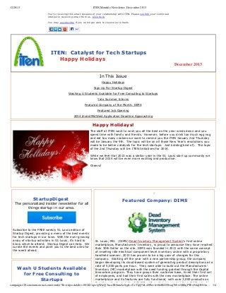 12/20/13

ITEN Monthly Newsletter- December 2013
You're receiving this email because of your relationship with ITEN. Please confirm your continued
interest in receiving email from us. Click here
 
You may unsubscribe if you no longer wish to receive our emails.

   ITEN:  Catalyst for Tech Startups                                      
        Happy Holidays
December 2013
In This Issue
Happy Holidays
Sign Up For Startup Digest
Washing U Students Available for Free Consulting to Startups
Yale Summer Interns
Featured Company of the Month: DIMS
Featured Job Opening
2014 InvestMidWest Application Deadline Approaching

Happy Holidays!
The staff at ITEN want to wish you all the best as the year winds down and you
spend time with family and friends.  However, before you drink too much egg nog
and eat too many cookies we want to remind you the ITEN January 2nd Thursday
will be January the 9th.  The topic will be on all those New Year's resolutions you
made to be better catalysts for the tech startups.  Just kidding(kind of).  The topic
of the 2nd Thursday will be: ITEN Initiatives for 2014.
 
While we feel that 2013 was a stellar year in the St. Louis start up community we
know that 2014 will be even more exciting and productive.
 
Cheers!
 
 
 
  

e

StartupDigest 

The personalized insider newsletter for all
things startup in our area.

 
Subscribe to the FREE weekly St. Louis edition of
Startup Digest, providing a menu of the best events
for tech startups in our town. With the ever­growing
array of startup activities in St. Louis, it's hard to
know which to attend.  Startup Digest can help.  We
curate the events and point you to the best ones for
the week ahead.

 Featured Company: DIMS

 
St. Louis, MO:  (DIMS) Dead Inventory Management System's first online
marketplace, Manufacturers' Inventory, is proud to announce they have reached
their 30th Seller on the site. DIMS was founded in 2011 with the same concept
of reselling idle electrical component level inventory online with a proprietary
handheld scanner. 2013 has proven to be a big year of changes for this
company.  Starting off the year with a new partnership group, the company
began developing its cloud­based system of generating product descriptions at a
rate of 5,000 parts per hour.  They were able to build out the Manufacturers'
Inventory (MI) marketplace with the seed funding granted through the Capital
Innovators program. They have grown their customer base, hired their first set
of employees, and had their first sales with the new marketplace. The online
marketplace and its features are fully functional, with over 3,000 products on
the site, valued upwards of $1.8M, with customers ranging from California, to
campaign.r20.constantcontact.com/render?llr=rirjeadab&v=001SZ1qw1gWteQ3nca3R8umAr6ypLvUcTqQ74L45FIzehv8k8BG5Svaq7b0wXR8qPTExN4qOHGn… 1/4

Wash U Students Available
for Free Consulting to
Startups

 