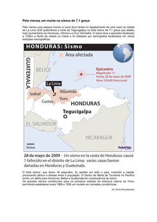 Pelo menos um morto no sismo de 7.1 graus

Pelo menos uma pessoa morreu e outra ficou ferida no desabamento de uma casa na cidade
de La Lima (230 quilómetros a norte de Tegucigalpa) no forte sismo de 7,1 graus que abalou
hoje (quinta-feira) as Honduras, informou a Cruz Vermelha. O sismo teve o epicentro localizado
a 130km a Norte da cidade La Ceiba e foi detetado por sismógrafos localizados em várias
estações sismográficas.




O forte tremor, que durou 30 segundos, foi sentido em todo o país, incluindo a capital,
provocando pânico e stresse entre a população. O Centro de Alerta de Tsunamis no Pacífico
emitiu um alerta para Honduras, Belize e Guatemala em consequência do sismo.
Os grandes sismos contribuíram para os primeiros estudos da estrutura interna da Terra,
permitindo estabelecer entre 1906 e 1936 um modelo em camadas concêntricas.
                                                                          JN, 28-05-09 (adaptado)
 