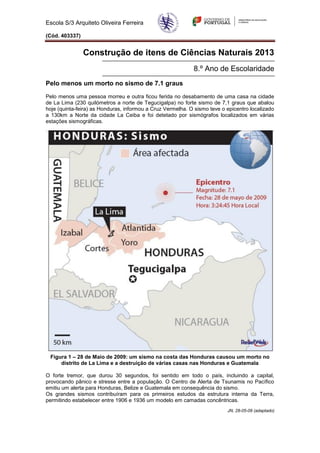 Escola S/3 Arquiteto Oliveira Ferreira

(Cód. 403337)


                Construção de itens de Ciências Naturais 2013
                                                            8.º Ano de Escolaridade
Pelo menos um morto no sismo de 7.1 graus
Pelo menos uma pessoa morreu e outra ficou ferida no desabamento de uma casa na cidade
de La Lima (230 quilómetros a norte de Tegucigalpa) no forte sismo de 7,1 graus que abalou
hoje (quinta-feira) as Honduras, informou a Cruz Vermelha. O sismo teve o epicentro localizado
a 130km a Norte da cidade La Ceiba e foi detetado por sismógrafos localizados em várias
estações sismográficas.




 Figura 1 – 28 de Maio de 2009: um sismo na costa das Honduras causou um morto no
     distrito de La Lima e a destruição de várias casas nas Honduras e Guatemala

O forte tremor, que durou 30 segundos, foi sentido em todo o país, incluindo a capital,
provocando pânico e stresse entre a população. O Centro de Alerta de Tsunamis no Pacífico
emitiu um alerta para Honduras, Belize e Guatemala em consequência do sismo.
Os grandes sismos contribuíram para os primeiros estudos da estrutura interna da Terra,
permitindo estabelecer entre 1906 e 1936 um modelo em camadas concêntricas.
                                                                          JN, 28-05-09 (adaptado)
 