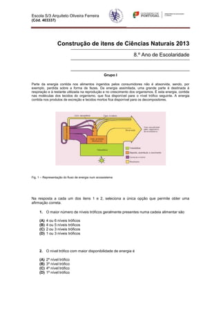 Escola S/3 Arquiteto Oliveira Ferreira
(Cód. 403337)
Construção de itens de Ciências Naturais 2013
8.º Ano de Escolaridade
Grupo I
Parte da energia contida nos alimentos ingeridos pelos consumidores não é absorvida, sendo, por
exemplo, perdida sobre a forma de fezes. Da energia assimilada, uma grande parte é destinada à
respiração e à restante utilizada na reprodução e no crescimento dos organismos. É esta energia, contida
nas moléculas dos tecidos do organismo, que fica disponível para o nível trófico seguinte. A energia
contida nos produtos de excreção e tecidos mortos fica disponível para os decompositores.
Fig. 1 – Representação do fluxo de energia num ecossistema
Na resposta a cada um dos itens 1 e 2, seleciona a única opção que permite obter uma
afirmação correta.
1. O maior número de níveis tróficos geralmente presentes numa cadeia alimentar são
(A) 4 ou 6 níveis tróficos
(B) 4 ou 5 níveis tróficos
(C) 2 ou 3 níveis tróficos
(D) 1 ou 3 níveis tróficos
2. O nível trófico com maior disponibilidade de energia é
(A) 2º nível trófico
(B) 3º nível trófico
(C) 4º nível trófico
(D) 1º nível trófico
 