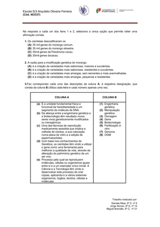 Escola S/3 Arquiteto Oliveira Ferreira
(Cód. 403337)




Na resposta a cada um dos itens 1 e 2, seleciona a única opção que permite obter uma
afirmação correta.

 1. Os cientistas descodificaram os
    (A) 35 mil genes do morango comum.
    (B) 35 mil genes do morango silvestre.
    (C) 35mil genes daTheobroma cacau.
    (D) 35mil genes docacau

 2. A razão para a modificação genética do morango
    (A) é a criação de variedades mais saborosas, maiores e suculentas.
    (B) é a criação de variedades mais saborosas, resistentes e suculentas.
    (C) é a criação de variedades mais amargas, sem sementes e mais avermelhadas.
    (D) é a criação de variedades mais amargas, pequenas e resistentes.

 3.Faz corresponder cada uma das descrições da coluna A, à respetiva designação, que
 consta da coluna B.Utiliza cada letra e cada número apenas uma vez.


                         COLUNA A                              COLUNA B

          (a) É a unidade fundamental física e               (1) Engenharia
              funcional da hereditariedade e um                  genética
              segmento da molécula de DNA.                   (2) Manipulação
          (b) Da aliança entre a engenharia genética e           genética
              a biotecnologia têm resultado novos            (3) Clonagem
              seres vivos,geneticamente modificados          (4) Gene
              ou transgénicos.                               (5) Biotecnologia
          (c) Uma das técnicas de reprodução                 (6) Fertilização in
              medicamente assistida que implica a                vitro
              colheita de oócitos, a sua colocação           (7) Genoma
              numa placa de vidro e a adição de              (8) OGM
              espermatozóides.
          (d) Com base nos conhecimentos da
              Genética, os cientistas têm vindo a utilizar
              o gene como uma ferramenta para
              melhorar a qualidade de vida, através da
              alteração do património genético de um
              ser vivo.
          (e) Processo pelo qual se reproduzem
              moléculas, células ou organismos iguais
              entre si e a um exemplar único inicial. A
              Ciência e a Tecnologia têm vindo a
              desenvolver este processo de criar
              cópias, aplicando-o a vários sistemas:
              organismos, órgãos, tecidos, células e
              moléculas.




                                                                        Trabalho realizado por:
                                                                       Daniela Maia, 9º C, nº 6
                                                                      Jorge Alonso. 9º D, nº 14
                                                                   Miguel Brandão, 9º C, nº 21
 