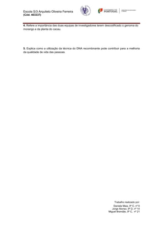 Escola S/3 Arquiteto Oliveira Ferreira
(Cód. 403337)


4. Refere a importância das duas equipas de investigadores terem descodificado o genoma do
morango e da planta do cacau.




5. Explica como a utilização da técnica do DNA recombinante pode contribuir para a melhoria
da qualidade de vida das pessoas.




                                                                       Trabalho realizado por:
                                                                      Daniela Maia, 9º C, nº 6
                                                                     Jorge Alonso. 9º D, nº 14
                                                                  Miguel Brandão, 9º C, nº 21
 