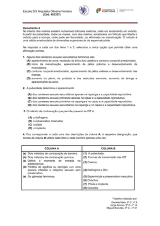 Escola S/3 Arquiteto Oliveira Ferreira
                  (Cód. 403337)




Documento 4
No interior dos ovários existem numerosos folículos ováricos, cada um encerrando um ovócito.
A partir da puberdade, todos os meses, num dos ovários, amadurece um folículo que liberta o
ovócito para a trompa, onde pode ser fecundado, ou eliminado na menstruação. O ovócito é
uma célula arredondada de dimensões superiores às do espermatozóide.

Na resposta a cada um dos itens 1 e 3, seleciona a única opção que permite obter uma
afirmação correta.

1. Alguns dos carateres sexuais secundários femininos são
   (A) aparecimento de acne, recessão da linha dos cabelos e contorno corporal arredondado.
   (B) início da menstruação, aparecimento de pêlos púbicos e desenvolvimento da
       musculatura.
   (C) contorno corporal arredondado, aparecimento de pêlos axilares e desenvolvimento das
       mamas.
   (D) aumento do pénis, da próstata e das vesículas seminais, aumento da laringe e
       aparecimento de acne.

2. A puberdade determina o aparecimento

   (A)    dos carateres sexuais secundários apenas na rapariga e a capacidade reprodutiva.
   (B)    dos carateres sexuais primários apenas no rapaz e a capacidade reprodutiva .
   (C)    dos carateres sexuais primários na rapariga e no rapaz e a capacidade reprodutiva.
   (D)    dos carateres sexuais secundários na rapariga e no rapaz e a capacidade reprodutiva.

3. O método de contraceção que permite prevenir as IST é

    (A)   o diafragma
    (B)   o preservativo masculino
    (C)   a pílula
    (D)   o implante

4. Faz corresponder a cada uma das descrições da coluna A, à respetiva designação, que
consta da coluna B.Utiliza cada letra e cada número apenas uma vez.


                   COLUNA A                                       COLUNA B
(a) Dois métodos de contraceção de barreira.       (1) A puberdade.
(b) Dois métodos de contraceção química.           (2) Formas de transmissão das IST.
(c) Define o momento de entrada na
                                                   (3) Ovários.
    adolescência.
(d) Partilha de agulhas ou seringas com uma
    pessoa infetada e relações sexuais sem         (4) Diafragma e DIU.
    preservativo.
(e) Os gâmetas femininos.                          (5) Espermicida e preservativo masculino
                                                   (6) Ovócitos.
                                                   (7) Pílula e implante.
                                                   (8) Gravidez



                                                                           Trabalho realizado por:
                                                                          Daniela Maia, 9º C, nº 6
                                                                         Jorge Alonso. 9º D, nº 14
                                                                      Miguel Brandão, 9º C, nº 21
 