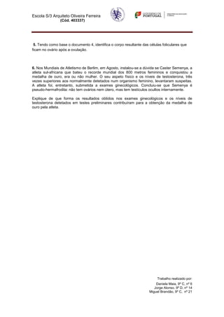 Escola S/3 Arquiteto Oliveira Ferreira
                (Cód. 403337)




 5. Tendo como base o documento 4, identifica o corpo resultante das células foliculares que
ficam no ovário após a ovulação.



6. Nos Mundiais de Atletismo de Berlim, em Agosto, instalou-se a dúvida se Caster Semenya, a
atleta sul-africana que bateu o recorde mundial dos 800 metros femininos e conquistou a
medalha de ouro, era ou não mulher. O seu aspeto físico e os níveis de testosterona, três
vezes superiores aos normalmente detetados num organismo feminino, levantaram suspeitas.
A atleta foi, entretanto, submetida a exames ginecológicos. Concluiu-se que Semenya é
pseudo-hermafrodita: não tem ovários nem útero, mas tem testículos ocultos internamente.

Explique de que forma os resultados obtidos nos exames ginecológicos e os níveis de
testosterona detetados em testes preliminares contribuíram para a obtenção da medalha de
ouro pela atleta.




                                                                          Trabalho realizado por:
                                                                         Daniela Maia, 9º C, nº 6
                                                                        Jorge Alonso. 9º D, nº 14
                                                                     Miguel Brandão, 9º C, nº 21
 