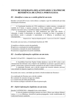 ITENS DE GEOGRAFIA RELACIONADOS À MATRIZ DE
      REFERÊNCIA DE LÍNGUA PORTUGUESA

D1 – Identificar o tema ou o sentido global de um texto.
Questão 1) (Caed 2011) Leia o texto abaixo e compare o que foi estabelecido por duas
constituições brasileiras.

       A Constituição brasileira de 1934 estabeleceu o salário mínimo, a jornada de
trabalho de 8 horas, o repouso semanal, as férias remuneradas, a indenização por
dispensa sem justa causa, a assistência médica ao trabalhador e à gestante.
       A Constituição brasileira de 1988 estabeleceu que todos têm direito: à
educação, à saúde, à alimentação, ao trabalho, à moradia, ao lazer, à segurança, à
previdência social, à proteção à maternidade e à infância, à assistência aos
desamparados.
                    Disponível em: <http//pt.wikipedia.org/wiki/> Acesso em: 03 abr.2011. Adaptado

De acordo com esse texto, a Constituição brasileira de 1988

A) ampliou os direitos sociais da população.
B) aprovou a construção de moradias populares.
C) aumentou a duração do ensino fundamental.
D) autorizou o pagamento do auxílio natalidade.

D2 – Localizar informações explícitas em um texto.

Questão 2) (Caed 2011 - Adaptado) Leia o texto abaixo.

        A Assembleia Geral das Nações Unidas declarou o ano de 2011 como o ano
internacional das florestas com o objetivo de sensibilizar as pessoas e governos para a
gestão, conservação e desenvolvimento sustentáveis de todos os tipos de florestas.
        A exploração florestal, sem o devido manejo dos recursos naturais, provoca
uma miríade de impactos negativos à biodiversidade.

De acordo com o texto, a atividade que destrói a biodiversidade das florestas é

A) a exploração de florestas sem o devido cuidado.
B) o aumento do consumo de água nas cidades.
C) o extrativismo de lenha desenfreado.
D) o turismo ecológico realizado em áreas de preservação.


D3 – Inferir informações implícitas em um texto.

Questão 3) (ENEM 2010 - Adaptado) Leia o texto abaixo.
        A caixa de pandora tecnológica penetra nos lares e libera suas cabeças falantes
astros, (...), e as fabulosas, irresistíveis garotas-propaganda, versão modernizadas do
tradicional homem-sanduíche.
 