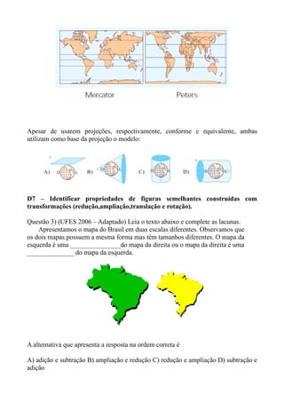 Apesar de usarem projeções, respectivamente, conforme e equivalente, ambas
utilizam como base da projeção o modelo:




D7 – Identificar propriedades de figuras semelhantes construídas com
transformações (redução,ampliação,translação e rotação).

Questão 3) (UFES 2006 – Adaptado) Leia o texto abaixo e complete as lacunas.
    Apresentamos o mapa do Brasil em duas escalas diferentes. Observamos que
os dois mapas possuem a mesma forma mas têm tamanhos diferentes. O mapa da
esquerda é uma _______________do mapa da direita ou o mapa da direita é uma
______________ do mapa da esquerda.




A alternativa que apresenta a resposta na ordem correta é

A) adição e subtração B) ampliação e redução C) redução e ampliação D) subtração e
adição
 