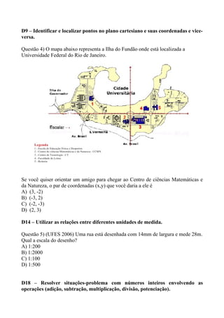 D9 – Identificar e localizar pontos no plano cartesiano e suas coordenadas e vice-
versa.

Questão 4) O mapa abaixo representa a Ilha do Fundão onde está localizada a
Universidade Federal do Rio de Janeiro.




Se você quiser orientar um amigo para chegar ao Centro de ciências Matemáticas e
da Natureza, o par de coordenadas (x,y) que você daria a ele é
A) (3, -2)
B) (-3, 2)
C) (-2, -3)
D) (2, 3)

D14 – Utilizar as relações entre diferentes unidades de medida.

Questão 5) (UFES 2006) Uma rua está desenhada com 14mm de largura e mede 28m.
Qual a escala do desenho?
A) 1:200
B) 1:2000
C) 1:100
D) 1:500


D18 – Resolver situações-problema com números inteiros envolvendo as
operações (adição, subtração, multiplicação, divisão, potenciação).
 