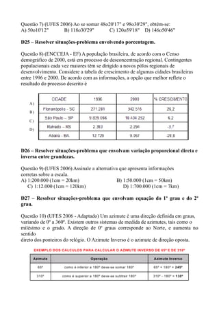 Questão 7) (UFES 2006) Ao se somar 48o20'17" e 98o30'29", obtém-se:
A) 50o10'12"      B) 118o30'29"        C) 120o59'18" D) 146o50'46"

D25 – Resolver situações-problema envolvendo porcentagem.

Questão 8) (ENCCEJA - EF) A população brasileira, de acordo com o Censo
demográfico de 2000, está em processo de desconcentração regional. Contingentes
populacionais cada vez maiores têm se dirigido a novos pólos regionais de
desenvolvimento. Considere a tabela de crescimento de algumas cidades brasileiras
entre 1996 e 2000. De acordo com as informações, a opção que melhor reflete o
resultado do processo descrito é




D26 – Resolver situações-problema que envolvam variação proporcional direta e
inversa entre grandezas.

Questão 9) (UFES 2006) Assinale a alternativa que apresenta informações
corretas sobre a escala.
A) 1:200.000 (1cm = 20km)                    B) 1:50.000 (1cm = 50km)
   C) 1:12.000 (1cm = 120km)                    D) 1:700.000 (1cm = 7km)

D27 – Resolver situações-problema que envolvam equação do 1º grau e do 2º
grau.

Questão 10) (UFES 2006 - Adaptado) Um azimute é uma direção definida em graus,
variando de 0º a 360º. Existem outros sistemas de medida de azimutes, tais como o
milésimo e o grado. A direção de 0º graus corresponde ao Norte, e aumenta no
sentido
direto dos ponteiros do relógio. O Azimute Inverso é o azimute de direção oposta.
 