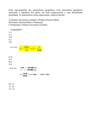Estas representações são anamorfoses geográficas. Uma anamorfose geográfica
representa a superfície dos países em áreas proporcionais a uma determinada
quantidade. As anamorfoses acima representam, respectivamente:

A) Número de turistas recebidos e Produto Nacional Bruto.
B) Produto Nacional Bruto e População.
C) População e Número de turistas recebidos.

  GABARITO
1–c
2–c
3–b
4–c
5-b




6–d
7-d
8-d
9–d




10 - b
11 - d
12 – b
 