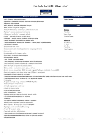Transmissão
Automática
. "ABS" - freios com sistema antitravamento
. "Aerowischer" – palhetas do limpador de para-brisas com design aerodinâmico
. "Easy drive" - direção elétrica
. "EBD" - freios com distribuição eletrônica de frenagem
. "ESS" - alerta de frenagem de emergência
. "HHC" (Hill Hold Control) - assistente para partida em aclive/subida Sólidas:
. "Park pilot" ‐ sensores de estacionamento traseiros Preto Ninja
. "I‐System com Eco‐Comfort" ‐ computador de bordo Branco Cristal
. “Keyless” ‐ sistema de alarme com comando remoto Vermelho Tornado
. "Sit & Adjust" - banco do motorista com ajuste milimétrico de altura
. 3 apoios de cabeça no banco traseiro com ajuste de altura Metálicas:
. 2 airbags dianteiros com desativação do passageiro e 2 laterais para os ocupantes dianteiros Cinza Platinum
. 4 alto-falantes e 2 tweeters Azul Night
. Alerta sonoro de faróis acesos Prata Sirius
. Alerta sonoro e visual de não utilização dos cintos de segurança dianteiros Prata Tungstênio
. Antena no teto
. Ar-condicionado com filtro de poeira e pólen
. Banco traseiro com encosto rebatível bi-partido
. Bancos revestidos de tecido
. Chave "canivete" com controle remoto
. Cintos de segurança dianteiros com regulagem de altura e pré-tensionador
. Cintos de segurança traseiros automáticos de 3 pontos (inclusive o central)
. Coluna de direção com ajuste de altura e profundidade
. Colunas centrais e traseiras externas com aplique preto fosco
. Controle eletrônico de estabilidade (ESC), Controle de tração (ASR), Bloqueio eletrônico do diferencial (EDS)
. Descanso de braço com porta-objetos, saídas de ar e USB para o banco traseiro
. Desembaçador, limpador e lavador do vidro traseiro
. Espelhos retrovisores externos eletricamente ajustáveis com luzes indicadoras de direção integradas e função tilt down no lado direito
. Faróis de neblina com função "Cornering Light" (luz de conversão estática)
. Faróis duplos
. Fixação de assento de criança com sistema ISOFIX® / Top tether
. Grade dianteira com inserto cromado
. Iluminação no porta-malas e porta-luvas
. Indicador de troca de marcha
. Lanternas traseiras escurecidas
. Luz de cortesia dianteira e traseira
. Maçanetas das portas e espelhos retrovisores na cor do veículo
. Para-choques dianteiro e traseiro na cor do veículo
. Porta-óculos
. Para-sóis com espelhos iluminados para motorista e passageiro
. Sistema de som "Composition Touch" com App-Connect
. Rodas de liga leve 15” Design Viper com pneus 185/65 R15
. Suporte para celular com entrada USB para carga
. Tomada 12V no console central
. Transmissão automática de 6 velocidades
. Travamento elétrico e remoto das portas, porta-malas e tampa de combustível
. Vidros elétricos dianteiros e traseiros com função "one touch" nos dianteiros
. Volante multifuncional
*Potência: 100% Etanol / 100% Gasolina
Principais itens de série Acabamento Interno
Tecido "Hamada"
Cores
Polo Comfortline 200 TSI - 128 cv / 116 cv*
3
 
