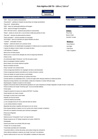Transmissão
Automática
. "ABS" - freios com sistema antitravamento
. "Aerowischer" – palhetas do limpador de para-brisas com design aerodinâmico
. "Easy drive" - direção elétrica
. "EBD" - freios com distribuição eletrônica de frenagem Cores
. "ESS" - alerta de frenagem de emergência
. "HHC" (Hill Hold Control) - assistente para partida em aclive/subida Sólidas:
. "Kessy" - acesso ao veículo sem o uso da chave e botão para partída do motor Preto Ninja
. "Park pilot" ‐ sensores de estacionamento traseiros Branco Cristal
. "Piloto automático" - controle automático de velocidade Vermelho Tornado
. "Sit & Adjust" - banco do motorista com ajuste milimétrico de altura
. “I‐System” ‐ computador de bordo Metálicas:
. “Keyless” ‐ sistema de alarme com comando remoto Cinza Platinum
. 2 airbags dianteiros com desativação do passageiro e 2 laterais para os ocupantes dianteiros Azul Night
. 3 apoios de cabeça no banco traseiro com ajuste de altura Prata Sirius
. 4 alto-falantes e 2 tweeters Prata Tungstênio
. Alerta sonoro de faróis acesos
. Alerta sonoro e visual de não utilização dos cintos de segurança dianteiros
. Antena no teto
. Ar-condicionado digital “Climatronic” com filtro de poeira e pólen
. Banco do passageiro dianteiro rebatível
. Banco traseiro com encosto rebatível bi-partido
. Bancos revestidos de tecido
. Chave "canivete" com controle remoto
. Cintos de segurança dianteiros com regulagem de altura e pré-tensionador
. Cintos de segurança traseiros automáticos de 3 pontos (inclusive o central)
. Coluna de direção com ajuste de altura e profundidade
. Colunas centrais e traseiras externas com aplique preto fosco
. Controle eletrônico de estabilidade (ESC), Controle de tração (ASR), Bloqueio eletrônico do diferencial (EDS)
. Descanso de braço dianteiro com porta-objetos, saídas de ar traseiras e 2 portas USB para carga
. Desembaçador, limpador e lavador do vidro traseiro
. Espelhos retrovisores externos eletricamente ajustáveis com luzes indicadoras de direção integradas e função tilt down no lado direito
. Faróis de neblina com função "Cornering Light" (luz de conversão estática)
. Faróis duplos
. Fixação de assento de criança com sistema ISOFIX® / Top tether
. Grade dianteira com inserto cromado
. Iluminação no porta-luvas e porta-malas
. Indicador de troca de marcha
. Lanternas traseiras escurecidas
. Luz de condução diurna em LED ao lado dos faróis de neblina
. Luz de cortesia dianteira e traseira
. Maçanetas das portas e espelhos retrovisores na cor do veículo
. Para-choques dianteiro e traseiro na cor do veículo (com inserto cromado no dianteiro)
. Para-sóis com espelhos iluminados para motorista e passageiro
. Porta-luvas refrigerado
. Porta-óculos
. Sistema de som "Composition Touch" com App-Connect
. Rodas de liga leve aro 16” Design Avalanche com pneus 195/55 R16
. Sobretapetes
. Suporte para celular com entrada USB para carga
. Tomada 12V no console central
. Transmissão automática de 6 velocidades
. Travamento elétrico e remoto das portas, porta-malas e tampa de combustível
. Vidros elétricos dianteiros e traseiros com função "one touch" nos dianteiros
. Volante multifuncional em couro com "shift paddles" e detalhes em black piano
*Potência: 100% Etanol / 100% Gasolina
Tecido "Inazawa"
Polo Highline 200 TSI - 128 cv / 116 cv*
Principais itens de série Acabamento Interno
5
 