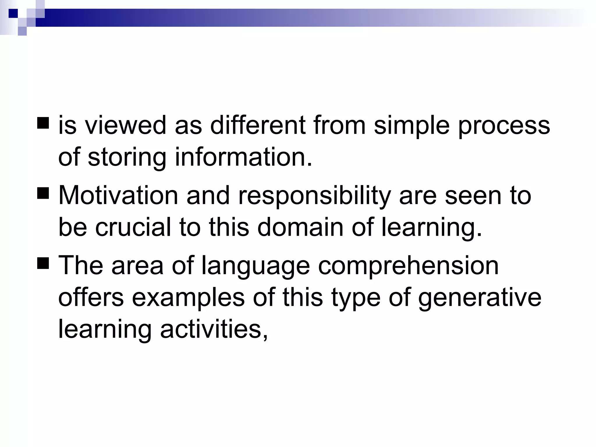 is viewed as different from simple process of storing information.  Motivation and responsibility are seen to be crucial to this domain of learning.  The area of language comprehension offers examples of this type of generative learning activities, 