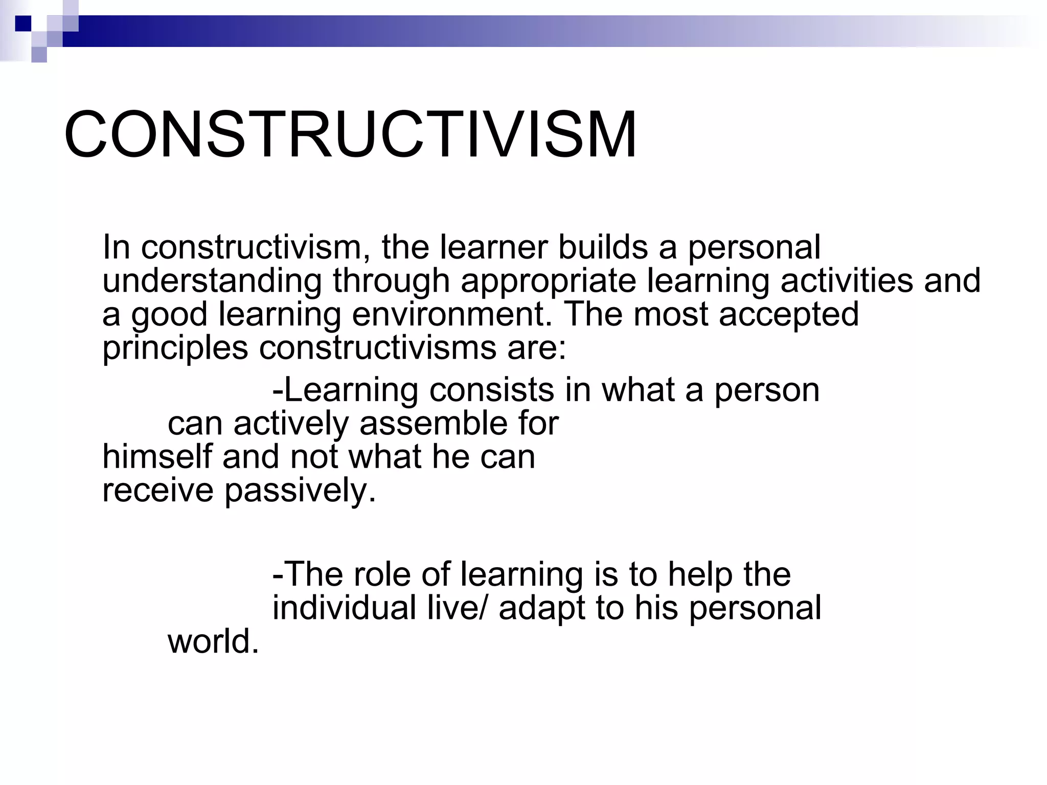 CONSTRUCTIVISM  In constructivism, the learner builds a personal understanding through appropriate learning activities and a good learning environment. The most accepted principles constructivisms are:  -Learning consists in what a person  can actively assemble for  himself and not what he can  receive passively.  -The role of learning is to help the  individual live/ adapt to his personal  world.  