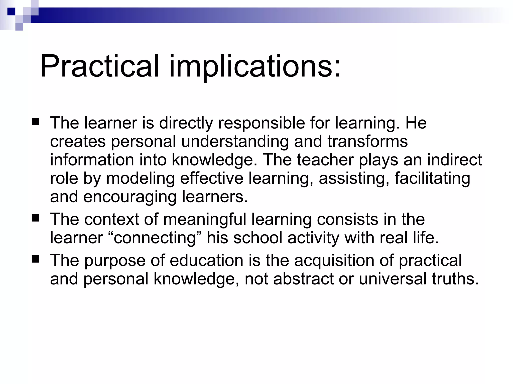 Practical implications:  The learner is directly responsible for learning. He creates personal understanding and transforms information into knowledge. The teacher plays an indirect role by modeling effective learning, assisting, facilitating and encouraging learners.  The context of meaningful learning consists in the learner “connecting” his school activity with real life.  The purpose of education is the acquisition of practical and personal knowledge, not abstract or universal truths.  