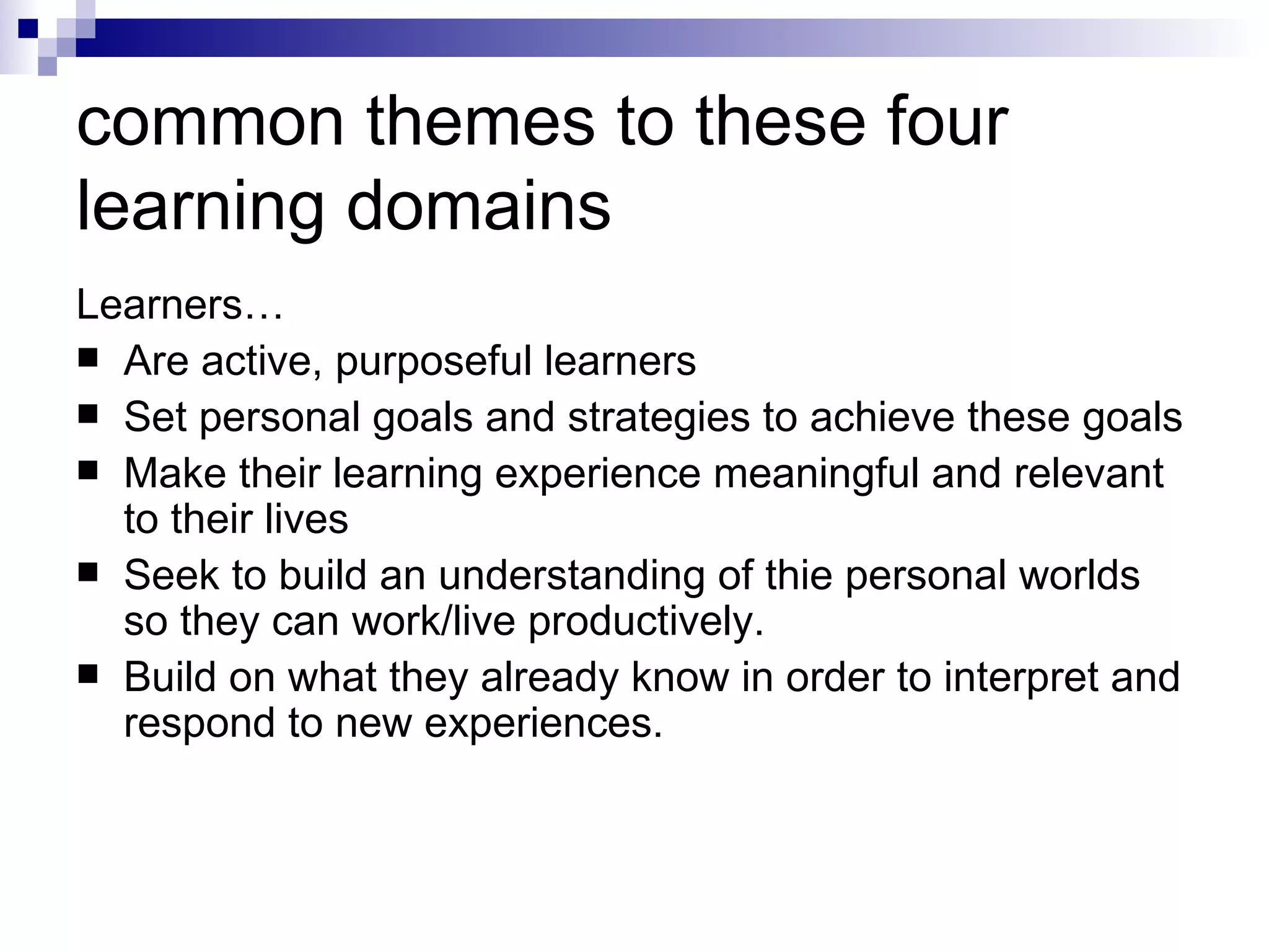 common themes to these four learning domains  Learners… Are active, purposeful learners Set personal goals and strategies to achieve these goals  Make their learning experience meaningful and relevant to their lives Seek to build an understanding of thie personal worlds so they can work/live productively.  Build on what they already know in order to interpret and respond to new experiences.  