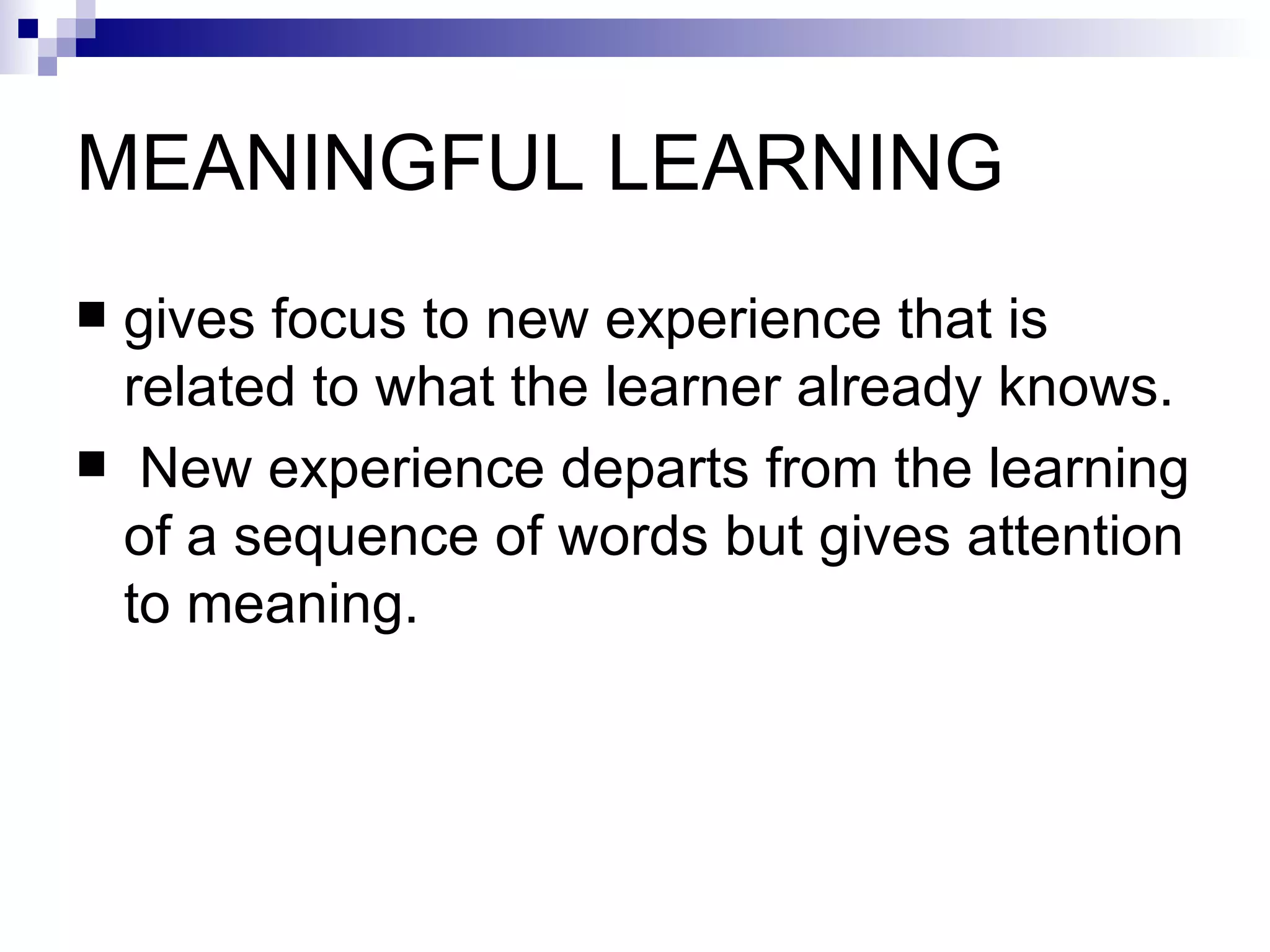 MEANINGFUL LEARNING  gives focus to new experience that is related to what the learner already knows. New experience departs from the learning of a sequence of words but gives attention to meaning.  