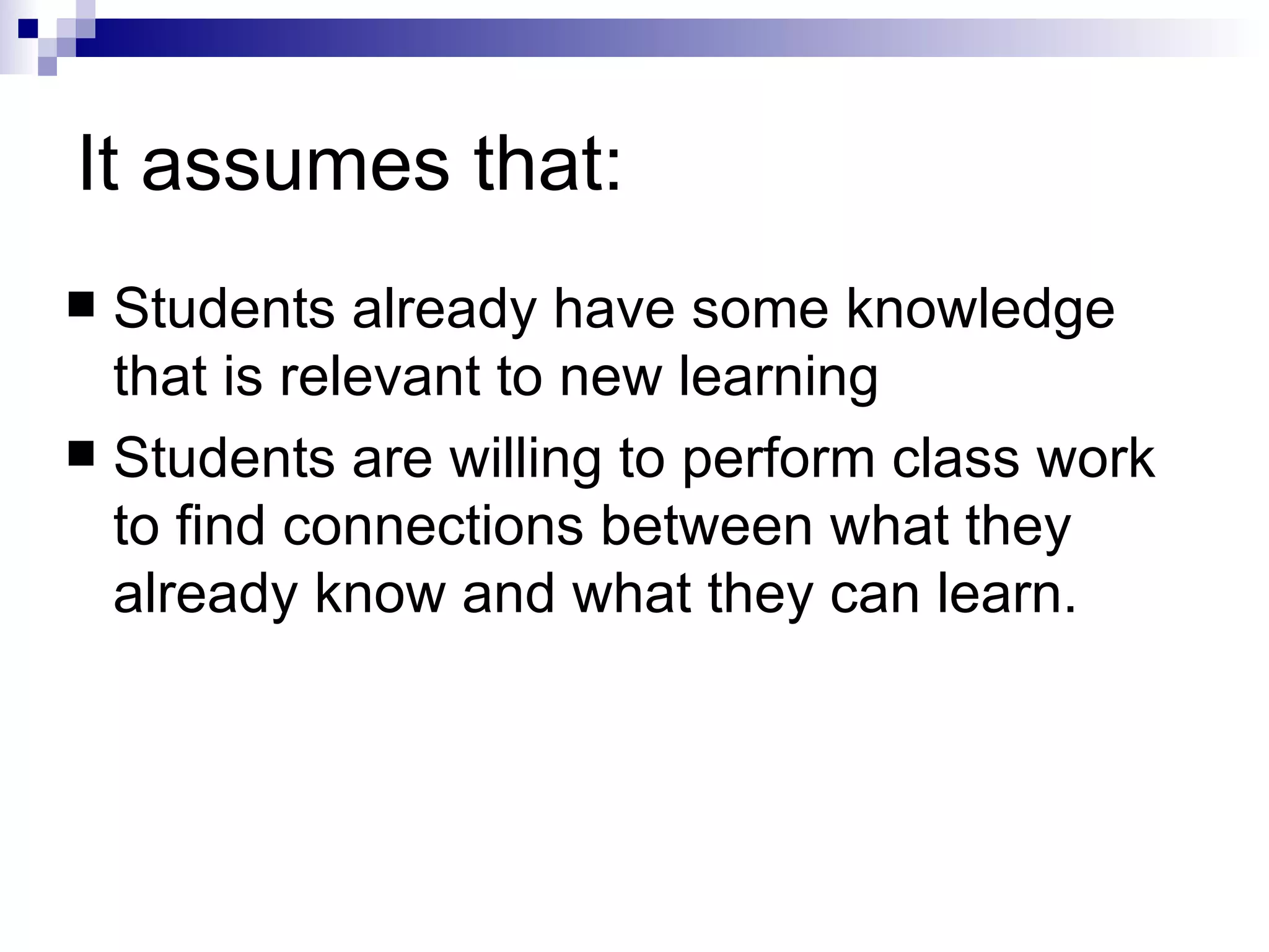 It assumes that:  Students already have some knowledge that is relevant to new learning  Students are willing to perform class work to find connections between what they already know and what they can learn.  