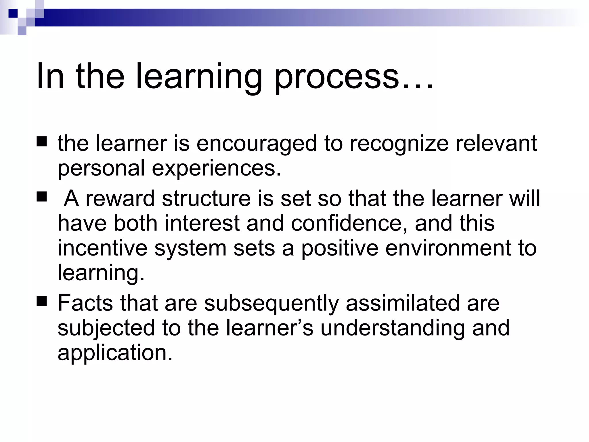 In the learning process… the learner is encouraged to recognize relevant personal experiences. A reward structure is set so that the learner will have both interest and confidence, and this incentive system sets a positive environment to learning.  Facts that are subsequently assimilated are subjected to the learner’s understanding and application.  