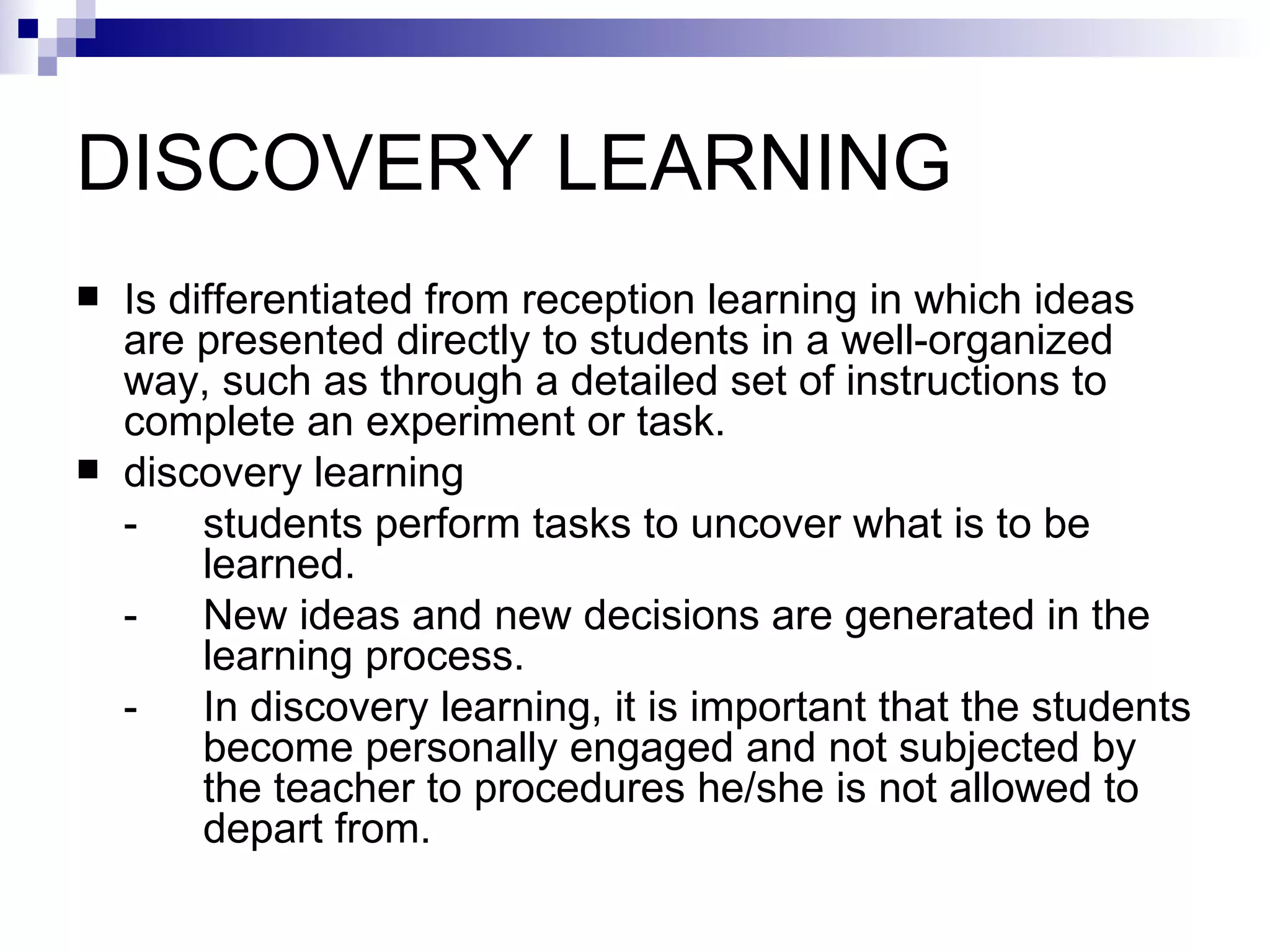DISCOVERY LEARNING  Is differentiated from reception learning in which ideas are presented directly to students in a well-organized way, such as through a detailed set of instructions to complete an experiment or task.  discovery learning  - students perform tasks to uncover what is to be  learned.  - New ideas and new decisions are generated in the  learning process. - In discovery learning, it is important that the students  become personally engaged and not subjected by  the teacher to procedures he/she is not allowed to  depart from. 