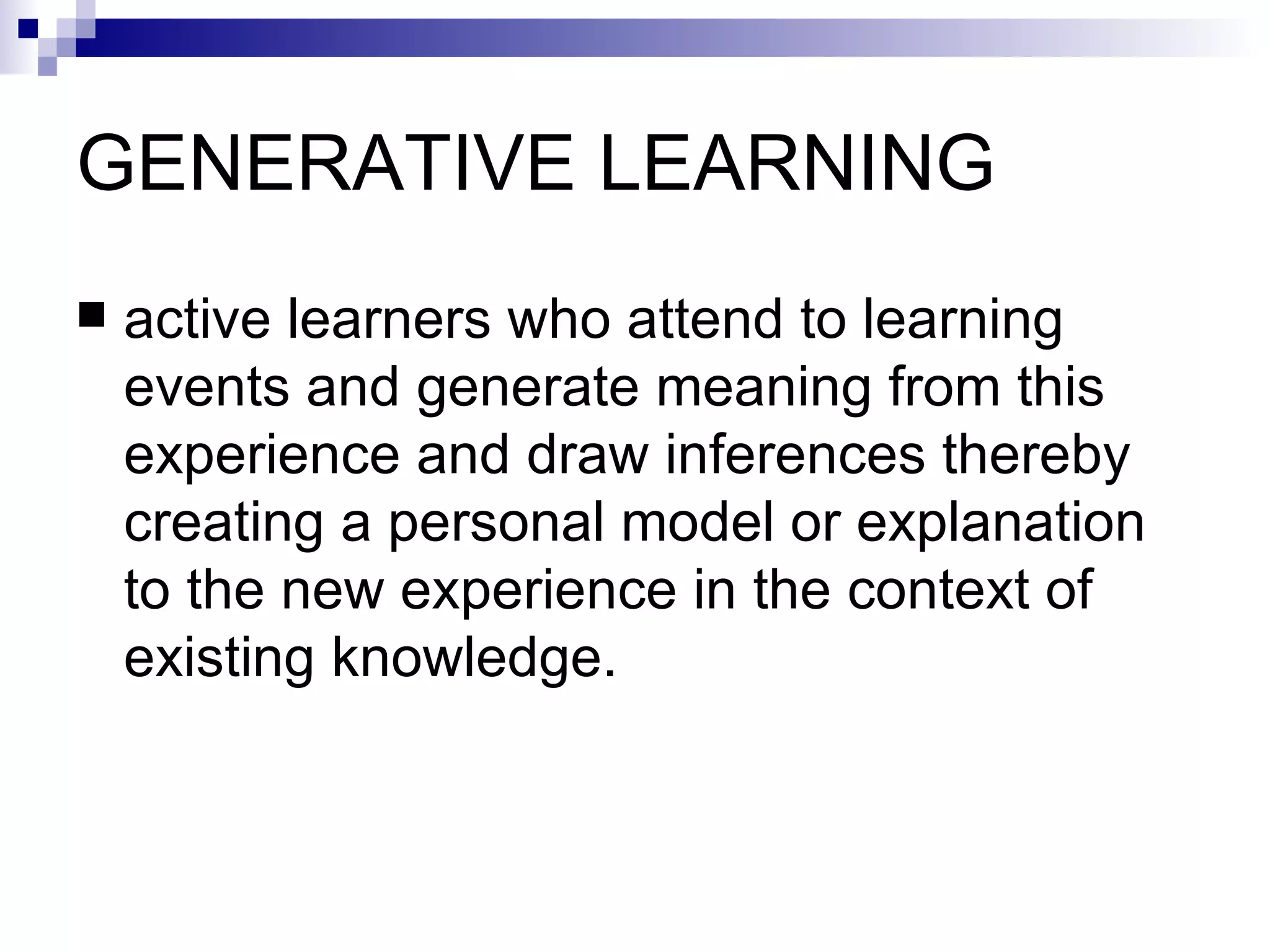 GENERATIVE LEARNING  active learners who attend to learning events and generate meaning from this experience and draw inferences thereby creating a personal model or explanation to the new experience in the context of existing knowledge.  