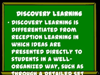 DISCOVERY LEARNING
„ Discovery Learning is
  differentiated from
  reception learning in
  which ideas are
  presented directly to
  students in a well-
  organized way, such as
                           6
 