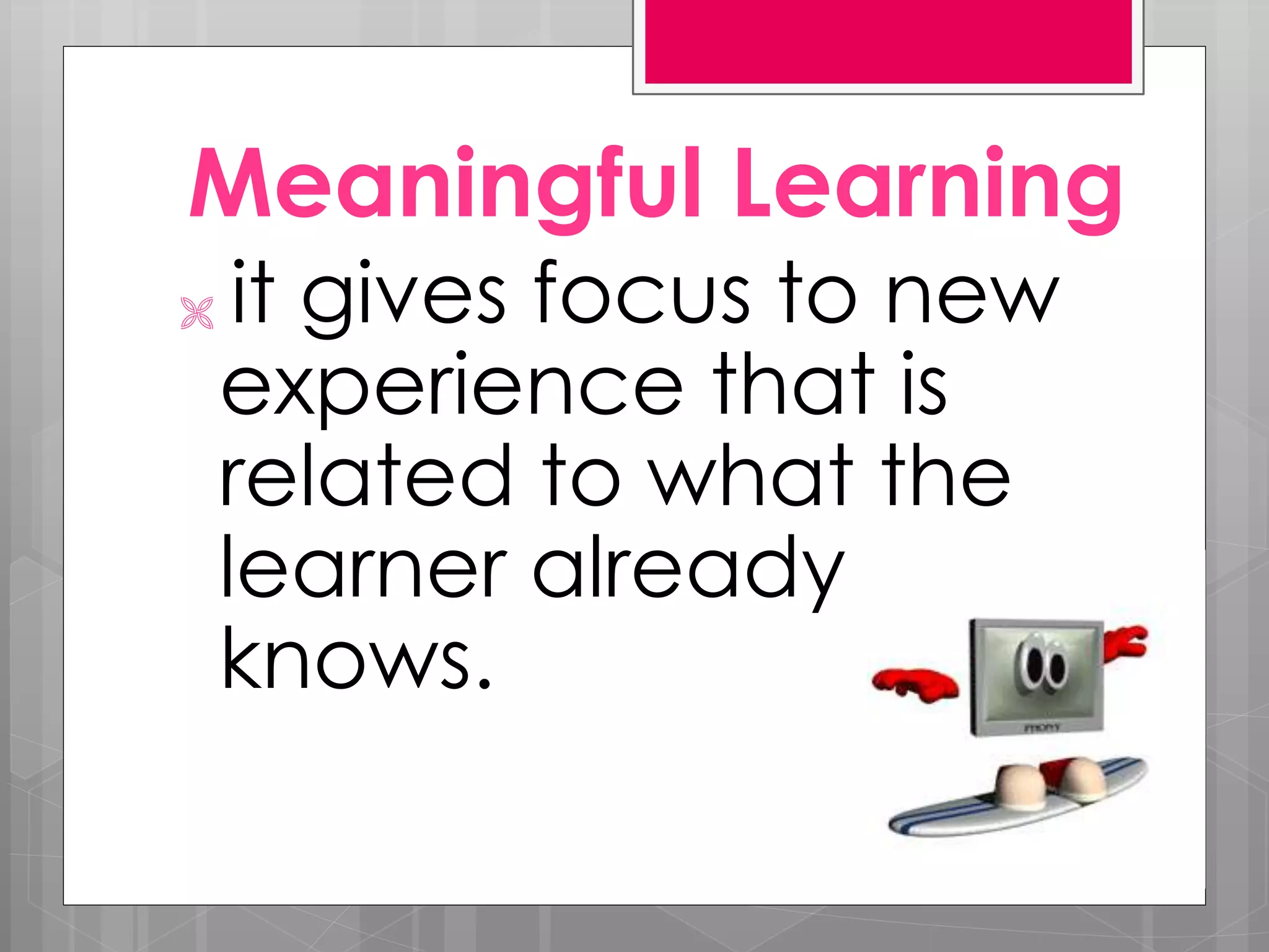 Meaningful Learning
it gives focus to new
experience that is
related to what the
learner already
knows.