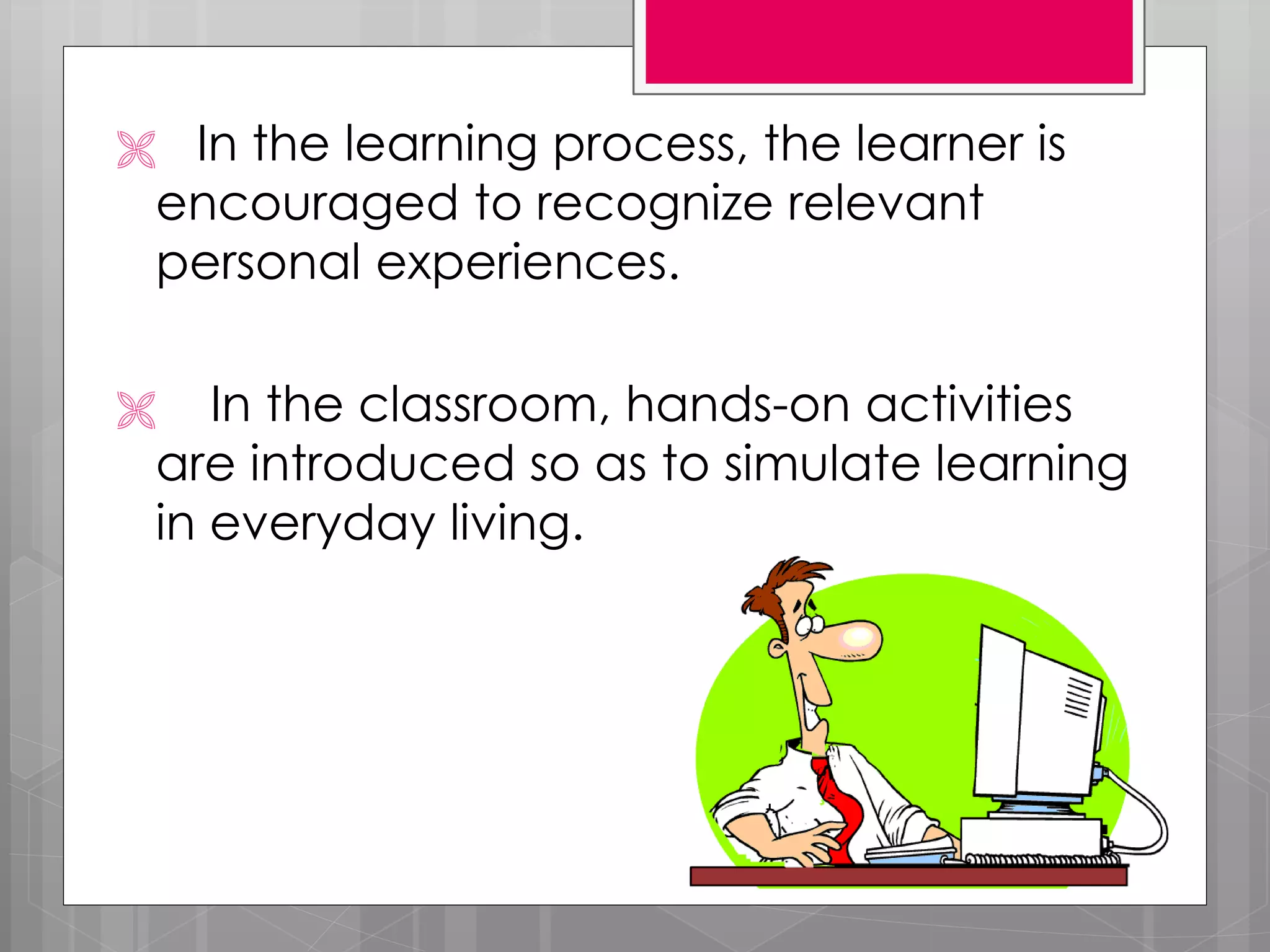  In the learning process, the learner is
encouraged to recognize relevant
personal experiences.
In the classroom, hands-on activities
are introduced so as to simulate learning
in everyday living.