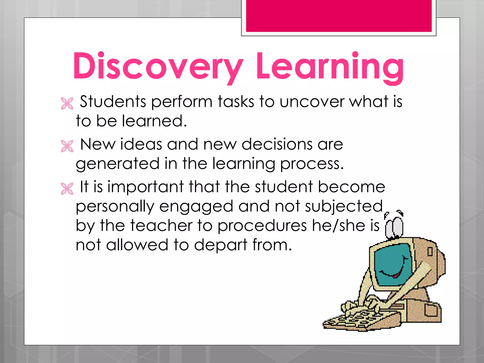 Discovery Learning
Students perform tasks to uncover what is
to be learned.
New ideas and new decisions are
generated in the learning process.
It is important that the student become
personally engaged and not subjected
by the teacher to procedures he/she is
not allowed to depart from.