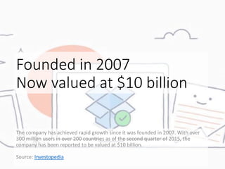 Founded in 2007
Now valued at $10 billion
The company has achieved rapid growth since it was founded in 2007. With over
300 million users in over 200 countries as of the second quarter of 2015, the
company has been reported to be valued at $10 billion.
Source: Investopedia
 