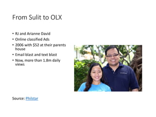 From Sulit to OLX
• RJ and Arianne David
• Online classified Ads
• 2006 with $52 at their parents
house
• Email blast and text blast
• Now, more than 1.8m daily
views
Source: Philstar
 