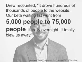Drew recounted, “It drove hundreds of
thousands of people to the website.
Our beta waiting list went from
5,000 people to 75,000
people literally overnight. It totally
blew us away.”
Andrew “Drew” Houston – Founder and CEO of Dropbox
 