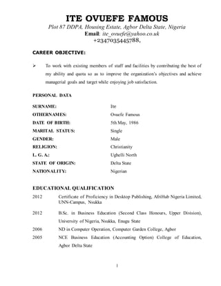 1
ITE OVUEFE FAMOUS
Plot 87 DDPA, Housing Estate, Agbor Delta State, Nigeria
Email: ite_ovuefe@yahoo.co.uk
+2347035445788,
CAREER OBJECTIVE:
 To work with existing members of staff and facilities by contributing the best of
my ability and quota so as to improve the organization’s objectives and achieve
managerial goals and target while enjoying job satisfaction.
PERSONAL DATA
SURNAME: Ite
OTHERNAMES: Ovuefe Famous
DATE OF BIRTH: 5th May, 1986
MARITAL STATUS: Single
GENDER: Male
RELIGION: Christianity
L. G. A.: Ughelli North
STATE OF ORIGIN: Delta State
NATIONALITY: Nigerian
EDUCATIONAL QUALIFICATION
2012 Certificate of Proficiency in Desktop Publishing, AfriHub Nigeria Limited,
UNN-Campus, Nsukka
2012 B.Sc. in Business Education (Second Class Honours, Upper Division),
University of Nigeria, Nsukka, Enugu State
2006 ND in Computer Operation, Computer Garden College, Agbor
2005 NCE Business Education (Accounting Option) College of Education,
Agbor Delta State
 