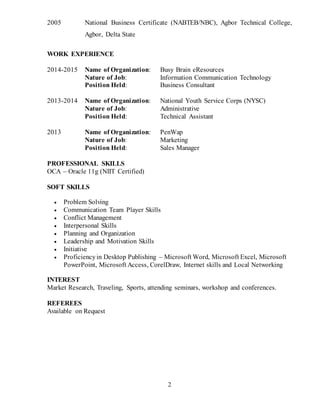 2
2005 National Business Certificate (NABTEB/NBC), Agbor Technical College,
Agbor, Delta State
WORK EXPERIENCE
2014-2015 Name of Organization: Busy Brain eResources
Nature of Job: Information Communication Technology
Position Held: Business Consultant
2013-2014 Name of Organization: National Youth Service Corps (NYSC)
Nature of Job: Administrative
Position Held: Technical Assistant
2013 Name of Organization: PenWap
Nature of Job: Marketing
Position Held: Sales Manager
PROFESSIONAL SKILLS
OCA – Oracle 11g (NIIT Certified)
SOFT SKILLS
 Problem Solving
 Communication Team Player Skills
 Conflict Management
 Interpersonal Skills
 Planning and Organization
 Leadership and Motivation Skills
 Initiative
 Proficiencyin Desktop Publishing – Microsoft Word, Microsoft Excel, Microsoft
PowerPoint, Microsoft Access, CorelDraw, Internet skills and Local Networking
INTEREST
Market Research, Traveling, Sports, attending seminars, workshop and conferences.
REFEREES
Available on Request
 