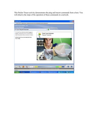 This Packet Tracer activity demonstrates the ping and tracert commands from a host. You
will observe the steps of the operation of these commands in a network.
 