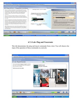6.7.1 Lab- Ping and Traceroute

This lab demonstrates the ping and tracert commands from a host. You will observe the
steps of the operation of these commands in a network.
 
