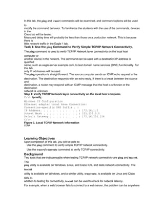 In this lab, the ping and tracert commands will be examined, and command options will be used
to
modify the command behavior. To familiarize the students with the use of the commands, devices
in the
Cisco lab will be tested.
Measured delay time will probably be less than those on a production network. This is because
there is
little network traffic in the Eagle 1 lab.
Task 1: Use the ping Command to Verify Simple TCP/IP Network Connectivity.
The ping command is used to verify TCP/IP Network layer connectivity on the local host
computer or
another device in the network. The command can be used with a destination IP address or
qualified
name, such as eagle-server.example.com, to test domain name services (DNS) functionality. For
this lab,
only IP addresses will be used.
The ping operation is straightforward. The source computer sends an ICMP echo request to the
destination. The destination responds with an echo reply. If there is a break between the source
and
destination, a router may respond with an ICMP message that the host is unknown or the
destination
network is unknown.
Step 1: Verify TCP/IP Network layer connectivity on the local host computer.
C:> ipconfig
Windows IP Configuration
Ethernet adapter Local Area Connection:
Connection-specific DNS Suffix . :
IP Address. . . . . . . . . . . . : 172.16.1.2
Subnet Mask . . . . . . . . . . . : 255.255.0.0
Default Gateway . . . . . . . . . : 172.16.255.254
C:>
Figure 1. Local TCP/IP Network Information
CCNA




Learning Objectives
Upon completion of this lab, you will be able to:
 Use the ping command to verify simple TCP/IP network connectivity.
  Use the tracert/traceroute command to verify TCP/IP connectivity.
Background
Two tools that are indispensable when testing TCP/IP network connectivity are ping and tracert.
The
ping utility is available on Windows, Linux, and Cisco IOS, and tests network connectivity. The
tracert
utility is available on Windows, and a similar utility, traceroute, is available on Linux and Cisco
IOS. In
addition to testing for connectivity, tracert can be used to check for network latency.
For example, when a web browser fails to connect to a web server, the problem can be anywhere
 