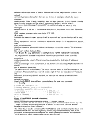 between client and the server. A network engineer may use the ping command to test for local
network
connectivity or connections where there are few devices. In a complex network, the tracert
command
would be used. Where to begin connectivity tests has been the subject of much debate; it usually
depends on the experience of the network engineer and familiarity with the network.
The Internet Control Message Protocol (ICMP) is used by both ping and tracert to send
messages
between devices. ICMP is a TCP/IP Network layer protocol, first defined in RFC 792, September,
1981.
ICMP message types were later expanded in RFC 1700.
Scenario
In this lab, the ping and tracert commands will be examined, and command options will be used
to
modify the command behavior. To familiarize the students with the use of the commands, devices
in the
Cisco lab will be tested.
Measured delay time will probably be less than those on a production network. This is because
there is
little network traffic in the Eagle 1 lab.
Task 1: Use the ping Command to Verify Simple TCP/IP Network Connectivity.
The ping command is used to verify TCP/IP Network layer connectivity on the local host
computer or
another device in the network. The command can be used with a destination IP address or
qualified
name, such as eagle-server.example.com, to test domain name services (DNS) functionality. For
this lab,
only IP addresses will be used.
The ping operation is straightforward. The source computer sends an ICMP echo request to the
destination. The destination responds with an echo reply. If there is a break between the source
and
destination, a router may respond with an ICMP message that the host is unknown or the
destination
network is unknown.
Step 1: Verify TCP/IP Network layer connectivity on the local host computer.
C:> ipconfig
Windows IP Configuration
Ethernet adapter Local Area Connection:
Connection-specific DNS Suffix . :
IP Address. . . . . . . . . . . . : 172.16.1.2
Subnet Mask . . . . . . . . . . . : 255.255.0.0
Default Gateway . . . . . . . . . : 172.16.255.254
C:>
Figure 1. Local TCP/IP Network Information
CCNA Exploration
Network Fundamentals: Addressing the Network - IPV4 Lab 6.7.1: Ping and Traceroute
All contents are Copyright © 1992–2007 Cisco Systems, Inc. All rights reserved. This document is Cisco Public Information. Page 3 of 8
1. Open a Windows terminal and determine IP address of the pod host computer with the
ipconfig command, as shown in Figure 1.
The output should look the same except for the IP address. Each pod host computer should have
the same network mask and default gateway address; only the IP address may differ. If the
information is missing or if the subnet mask and default gateway are different, reconfigure the
TCP/IP settings to match the settings for this pod host computer.
 