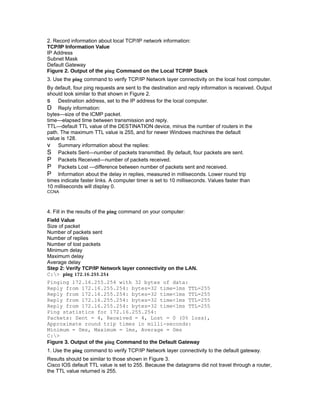 2. Record information about local TCP/IP network information:
TCP/IP Information Value
IP Address
Subnet Mask
Default Gateway
Figure 2. Output of the ping Command on the Local TCP/IP Stack
3. Use the ping command to verify TCP/IP Network layer connectivity on the local host computer.
By default, four ping requests are sent to the destination and reply information is received. Output
should look similar to that shown in Figure 2.
s Destination address, set to the IP address for the local computer.
D Reply information:
bytes—size of the ICMP packet.
time—elapsed time between transmission and reply.
TTL—default TTL value of the DESTINATION device, minus the number of routers in the
path. The maximum TTL value is 255, and for newer Windows machines the default
value is 128.
v Summary information about the replies:
S Packets Sent—number of packets transmitted. By default, four packets are sent.
P Packets Received—number of packets received.
P Packets Lost —difference between number of packets sent and received.
P Information about the delay in replies, measured in milliseconds. Lower round trip
times indicate faster links. A computer timer is set to 10 milliseconds. Values faster than
10 milliseconds will display 0.
CCNA



4. Fill in the results of the ping command on your computer:
Field Value
Size of packet
Number of packets sent
Number of replies
Number of lost packets
Minimum delay
Maximum delay
Average delay
Step 2: Verify TCP/IP Network layer connectivity on the LAN.
C:> ping 172.16.255.254
Pinging 172.16.255.254 with 32 bytes of data:
Reply from 172.16.255.254: bytes=32 time=1ms TTL=255
Reply from 172.16.255.254: bytes=32 time<1ms TTL=255
Reply from 172.16.255.254: bytes=32 time<1ms TTL=255
Reply from 172.16.255.254: bytes=32 time<1ms TTL=255
Ping statistics for 172.16.255.254:
Packets: Sent = 4, Received = 4, Lost = 0 (0% loss),
Approximate round trip times in milli-seconds:
Minimum = 0ms, Maximum = 1ms, Average = 0ms
C:>
Figure 3. Output of the ping Command to the Default Gateway
1. Use the ping command to verify TCP/IP Network layer connectivity to the default gateway.
Results should be similar to those shown in Figure 3.
Cisco IOS default TTL value is set to 255. Because the datagrams did not travel through a router,
the TTL value returned is 255.
 