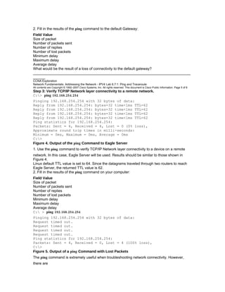 2. Fill in the results of the ping command to the default Gateway:
Field Value
Size of packet
Number of packets sent
Number of replies
Number of lost packets
Minimum delay
Maximum delay
Average delay
What would be the result of a loss of connectivity to the default gateway?
_____________________________________________________________________________
______
CCNA Exploration
Network Fundamentals: Addressing the Network - IPV4 Lab 6.7.1: Ping and Traceroute
All contents are Copyright © 1992–2007 Cisco Systems, Inc. All rights reserved. This document is Cisco Public Information. Page 5 of 8
Step 3: Verify TCP/IP Network layer connectivity to a remote network.
C:> ping 192.168.254.254
Pinging 192.168.254.254 with 32 bytes of data:
Reply from 192.168.254.254: bytes=32 time<1ms TTL=62
Reply from 192.168.254.254: bytes=32 time<1ms TTL=62
Reply from 192.168.254.254: bytes=32 time<1ms TTL=62
Reply from 192.168.254.254: bytes=32 time<1ms TTL=62
Ping statistics for 192.168.254.254:
Packets: Sent = 4, Received = 4, Lost = 0 (0% loss),
Approximate round trip times in milli-seconds:
Minimum = 0ms, Maximum = 0ms, Average = 0ms
C:>
Figure 4. Output of the ping Command to Eagle Server
1. Use the ping command to verify TCP/IP Network layer connectivity to a device on a remote
network. In this case, Eagle Server will be used. Results should be similar to those shown in
Figure 4.
Linux default TTL value is set to 64. Since the datagrams traveled through two routers to reach
Eagle Server, the returned TTL value is 62.
2. Fill in the results of the ping command on your computer:
Field Value
Size of packet
Number of packets sent
Number of replies
Number of lost packets
Minimum delay
Maximum delay
Average delay
C: > ping 192.168.254.254
Pinging 192.168.254.254 with 32 bytes of data:
Request timed out.
Request timed out.
Request timed out.
Request timed out.
Ping statistics for 192.168.254.254:
Packets: Sent = 4, Received = 0, Lost = 4 (100% loss),
C:>
Figure 5. Output of a ping Command with Lost Packets
The ping command is extremely useful when troubleshooting network connectivity. However,
there are
 