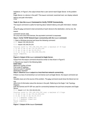 limitations. In Figure 5, the output shows that a user cannot reach Eagle Server. Is the problem
with
Eagle Server or a device in the path? The tracert command, examined next, can display network
latency and path information.
CCNA

Task 2: Use the tracert Command to Verify TCP/IP Connectivity.
The tracert command is useful for learning about network latency and path information. Instead
of
using the ping command to test connectivity of each device to the destination, one by one, the
tracert
command can be used.
On Linux and Cisco IOS devices, the equivalent command is traceroute.
Step 1: Verify TCP/IP Network layer connectivity with the tracert command.
1. Open a Windows terminal and issue the following command:
C:> tracert 192.168.254.254
C:> tracert 192.168.254.254
Tracing route to 192.168.254.254 over a maximum of 30 hops
1 <1 ms <1 ms <1 ms 172.16.255.254
2 <1 ms <1 ms <1 ms 10.10.10.6
3 <1 ms <1 ms <1 ms 192.168.254.254
Trace complete.
C:>
Figure 6. Output of the tracrt command to Eagle Server.
Output from the tracert command should be similar to that shown in Figure 6.
2. Record your result in the following table:
Field Value
Maximum number of hops
First router IP address
Second router IP address
Destination reached?
Step 2: Observe tracert output to a host that lost network connectivity.
If there is a loss of connectivity to an end device such as Eagle Server, the tracert command can
give
valuable clues as to the source of the problem. The ping command would show the failure but not
any
other kind of information about the devices in the path. Referring to the Eagle 1 lab Topology
Diagram,
both R2-Central and R1-ISP are used for connectivity between the pod host computers and Eagle
Server.
C:> tracert -w 5 -h 4 192.168.254.254
Tracing route to 192.168.254.254 over a maximum of 4 hops
1 <1 ms <1 ms <1 ms 172.16.255.254
2 <1 ms <1 ms <1 ms 10.10.10.6
3 * * * Request timed out.
4 * * * Request timed out.
Trace complete.
C:>
Figure 7. Output of the tracert Command
 