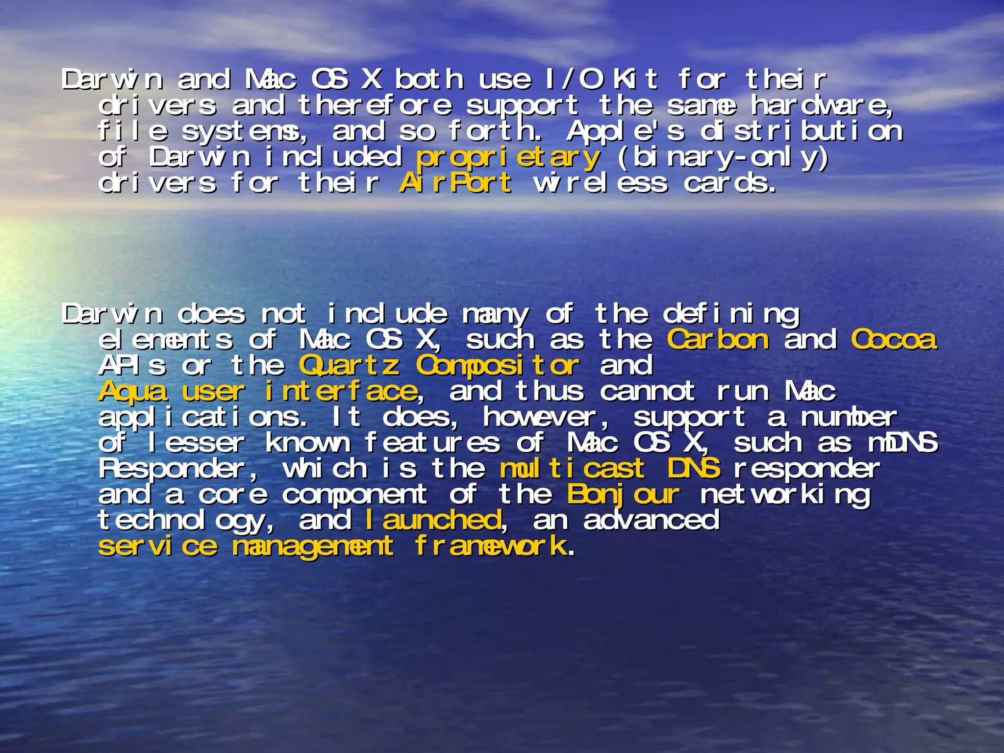 Darwin and Mac OS X both use I/O Kit for their drivers and therefore support the same hardware, file systems, and so forth. Apple's distribution of Darwin included  proprietary  (binary-only) drivers for their  AirPort  wireless cards. Darwin does not include many of the defining elements of Mac OS X, such as the  Carbon  and  Cocoa  APIs or the  Quartz Compositor  and  Aqua user interface , and thus cannot run Mac applications. It does, however, support a number of lesser known features of Mac OS X, such as mDNS Responder, which is the  multicast   DNS  responder and a core component of the  Bonjour  networking technology, and  launched , an advanced  service management   framework . 